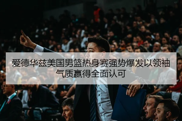 爱德华兹美国男篮热身赛强势爆发以领袖气质赢得全面认可