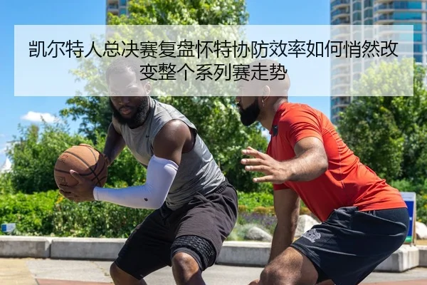 凯尔特人总决赛复盘怀特协防效率如何悄然改变整个系列赛走势